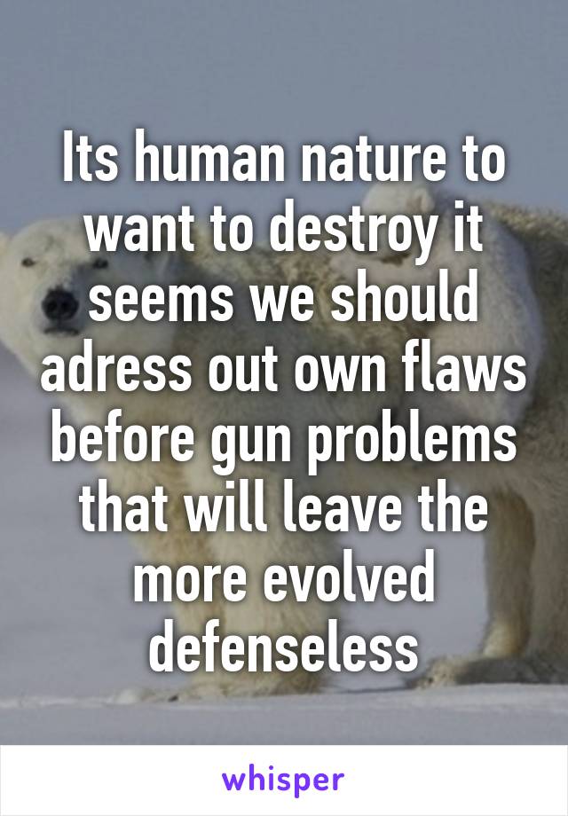 Its human nature to want to destroy it seems we should adress out own flaws before gun problems that will leave the more evolved defenseless