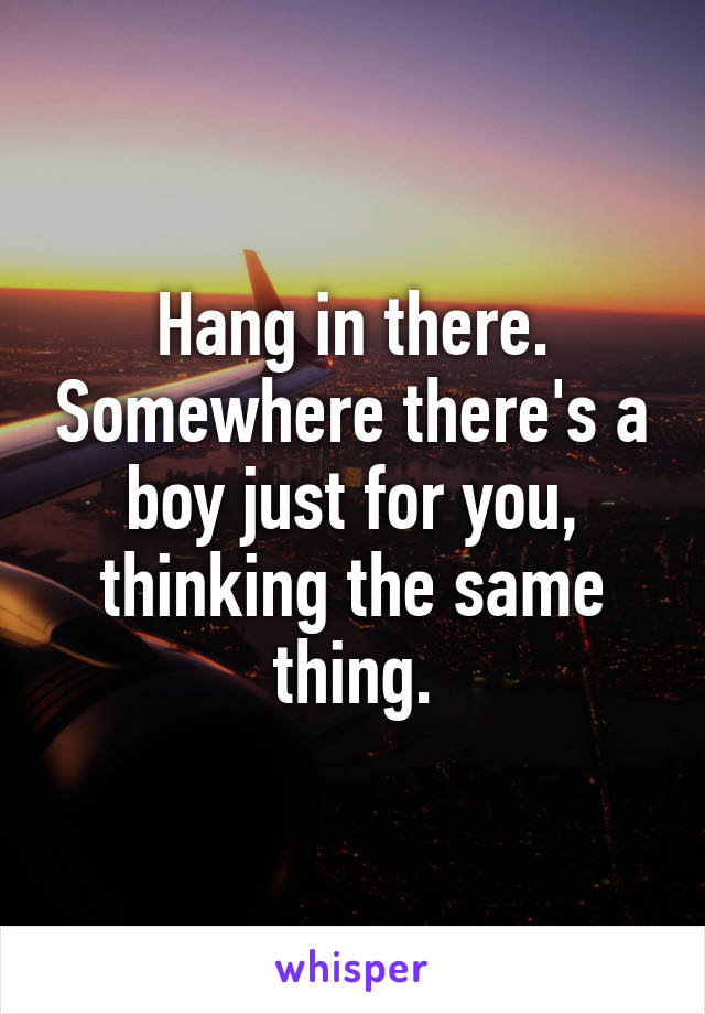 Hang in there. Somewhere there's a boy just for you, thinking the same thing.