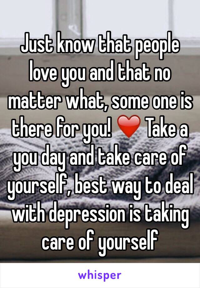 Just know that people love you and that no matter what, some one is there for you! ❤️ Take a you day and take care of yourself, best way to deal with depression is taking care of yourself