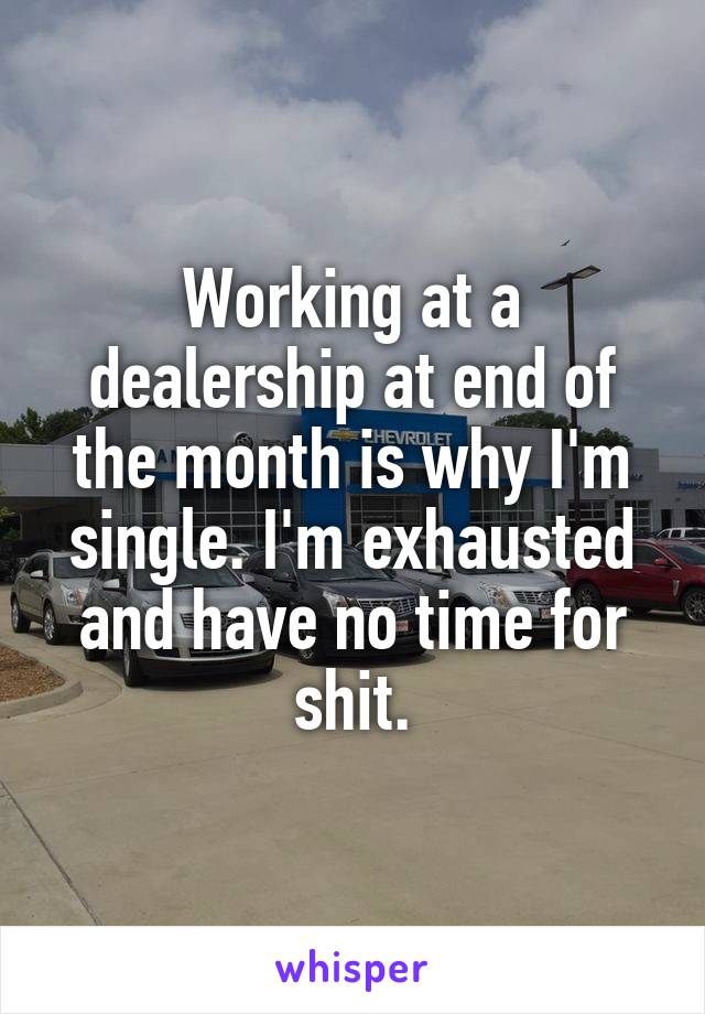 Working at a dealership at end of the month is why I'm single. I'm exhausted and have no time for shit.