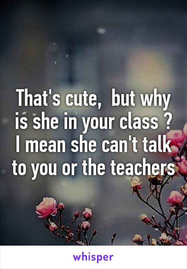That's cute,  but why is she in your class ? I mean she can't talk to you or the teachers