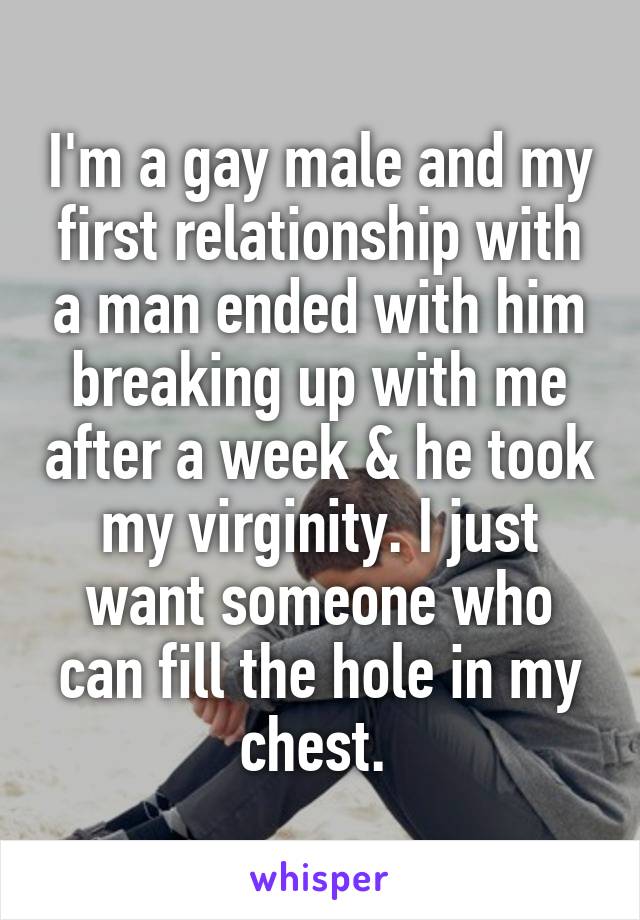 I'm a gay male and my first relationship with a man ended with him breaking up with me after a week & he took my virginity. I just want someone who can fill the hole in my chest. 