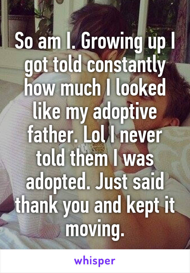 So am I. Growing up I got told constantly how much I looked like my adoptive father. Lol I never told them I was adopted. Just said thank you and kept it moving.
