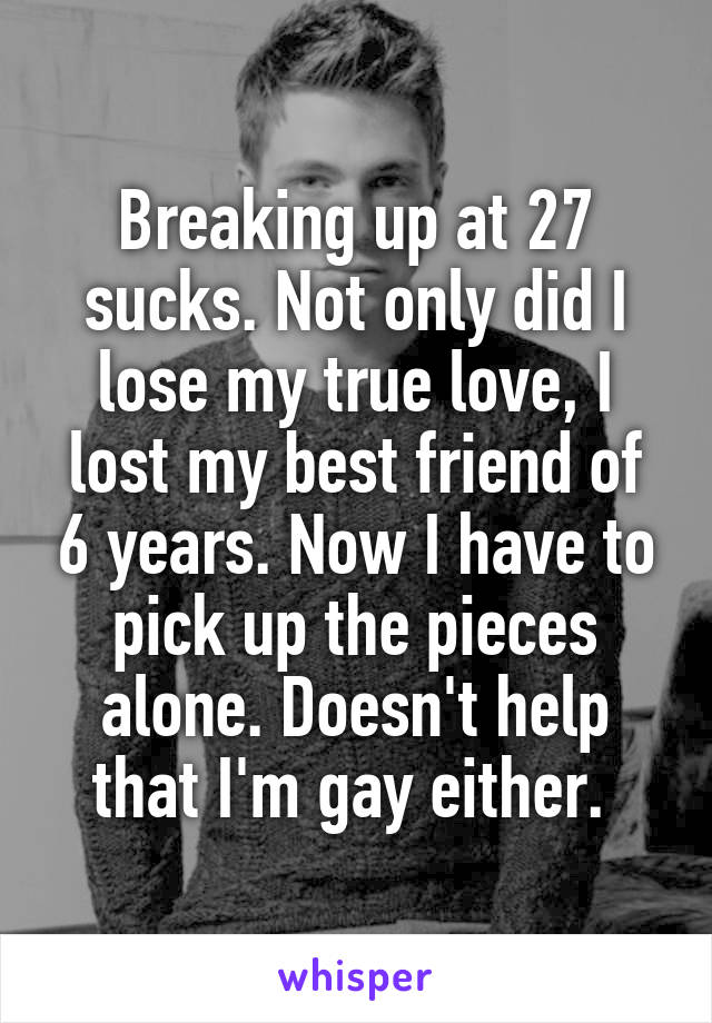 Breaking up at 27 sucks. Not only did I lose my true love, I lost my best friend of 6 years. Now I have to pick up the pieces alone. Doesn't help that I'm gay either. 
