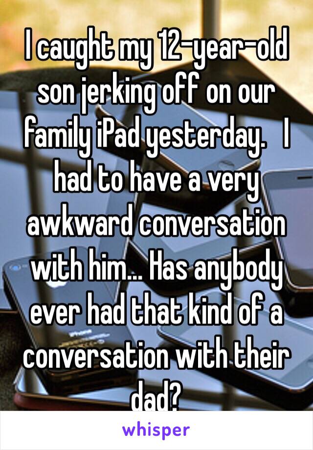 I caught my 12-year-old son jerking off on our family iPad yesterday.   I had to have a very awkward conversation with him… Has anybody ever had that kind of a conversation with their dad?