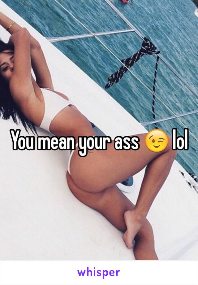 You mean your ass 😉 lol