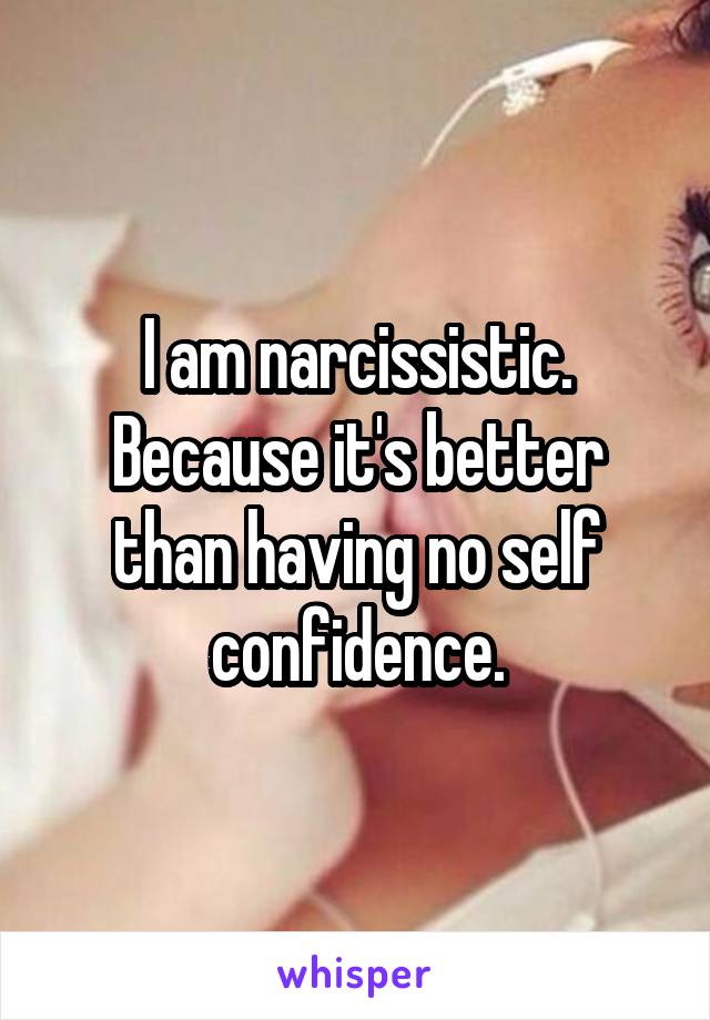 I am narcissistic. Because it's better than having no self confidence.