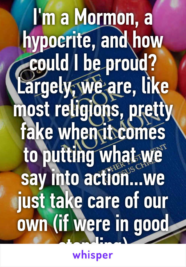 I'm a Mormon, a hypocrite, and how could I be proud? Largely, we are, like most religions, pretty fake when it comes to putting what we say into action...we just take care of our own (if were in good standing)