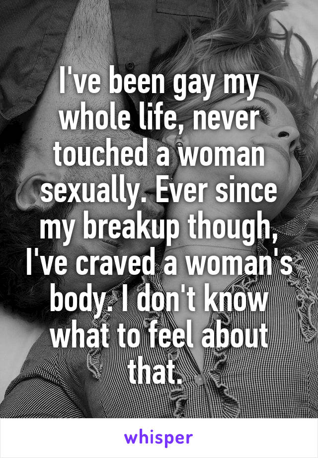 I've been gay my whole life, never touched a woman sexually. Ever since my breakup though, I've craved a woman's body. I don't know what to feel about that. 
