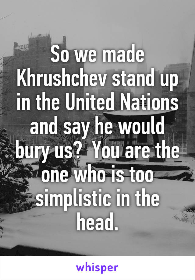 So we made Khrushchev stand up in the United Nations and say he would bury us?  You are the one who is too simplistic in the head.