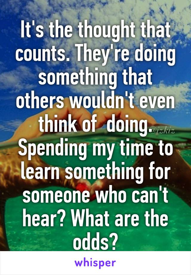 It's the thought that counts. They're doing something that others wouldn't even think of  doing. Spending my time to learn something for someone who can't hear? What are the odds?