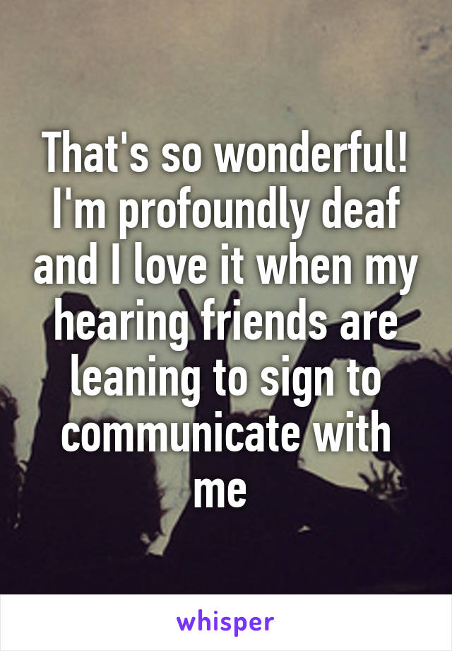 That's so wonderful! I'm profoundly deaf and I love it when my hearing friends are leaning to sign to communicate with me 