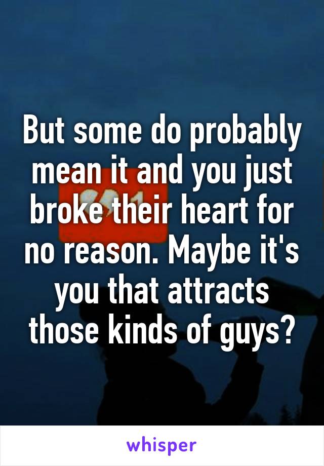 But some do probably mean it and you just broke their heart for no reason. Maybe it's you that attracts those kinds of guys?