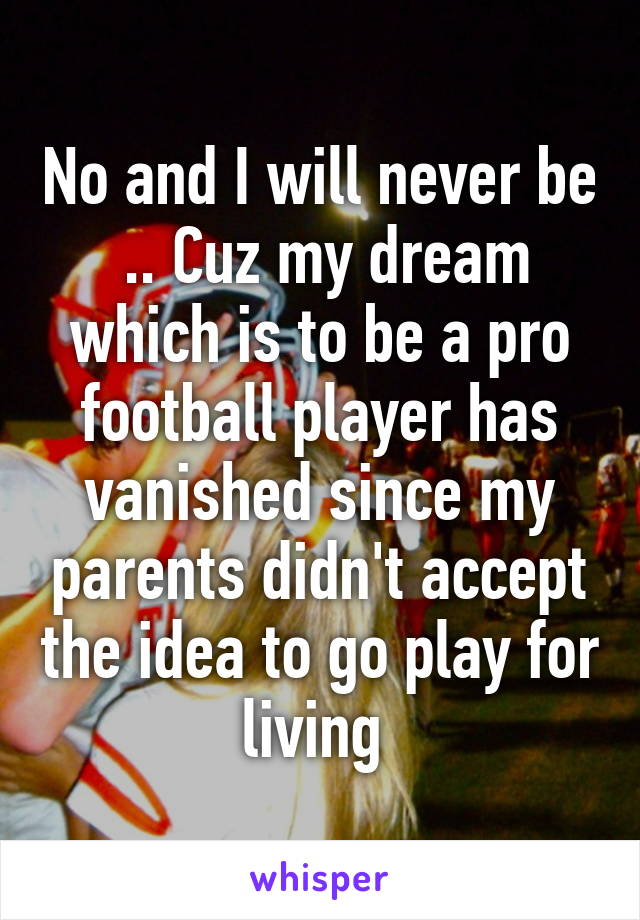 No and I will never be  .. Cuz my dream which is to be a pro football player has vanished since my parents didn't accept the idea to go play for living 