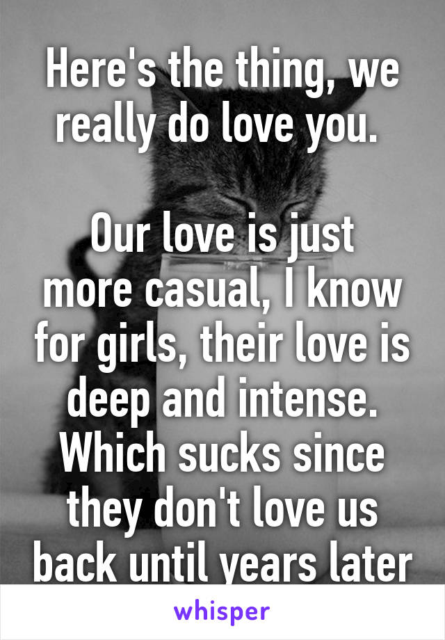 Here's the thing, we really do love you. 

Our love is just more casual, I know for girls, their love is deep and intense. Which sucks since they don't love us back until years later
