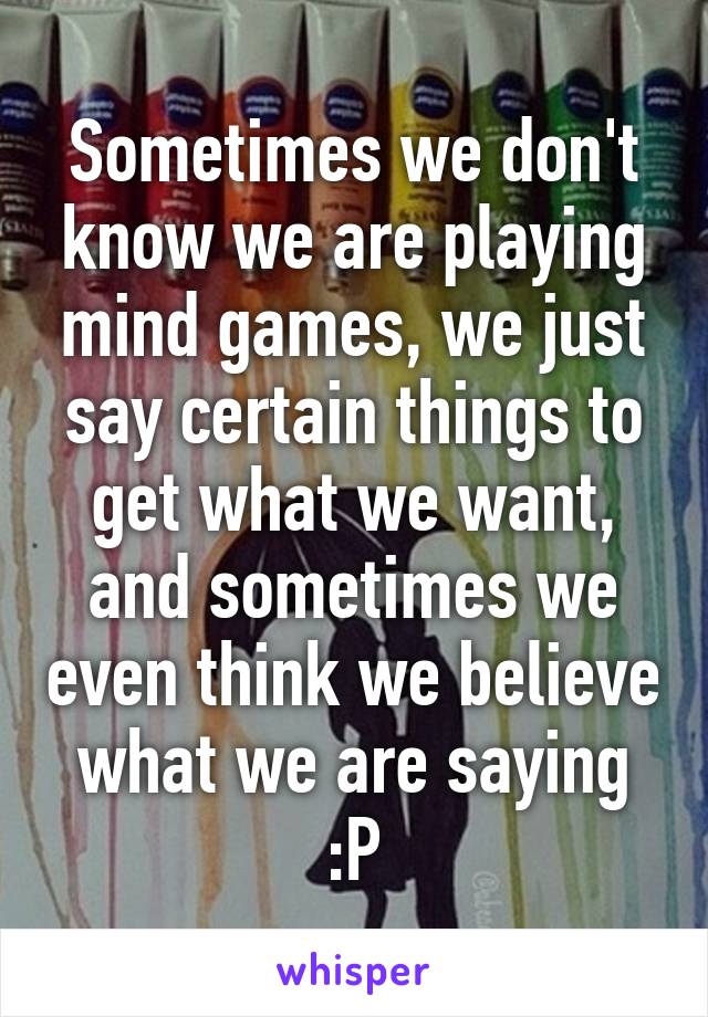 Sometimes we don't know we are playing mind games, we just say certain things to get what we want, and sometimes we even think we believe what we are saying :P