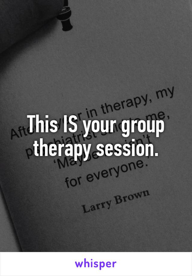 This IS your group therapy session.