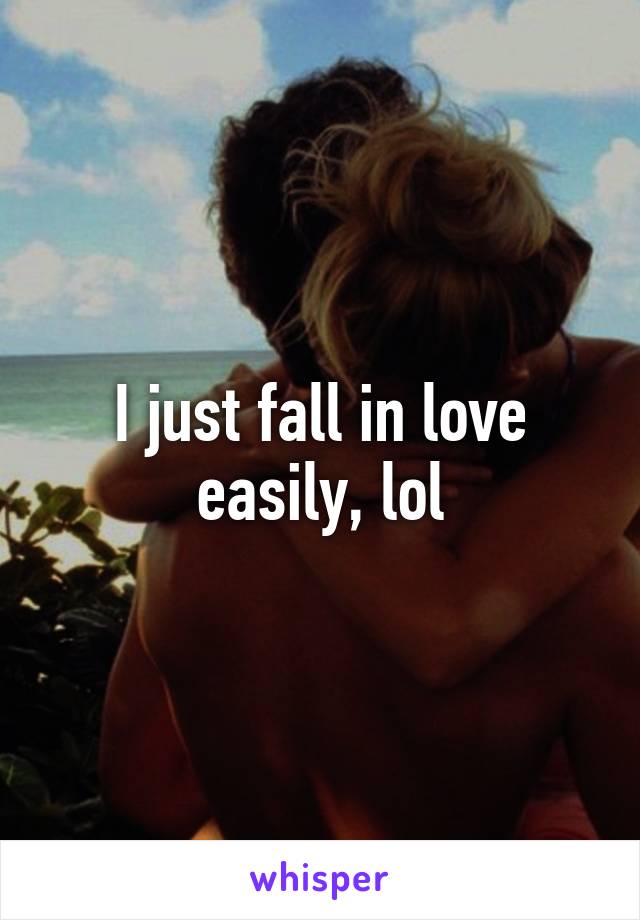 I just fall in love easily, lol