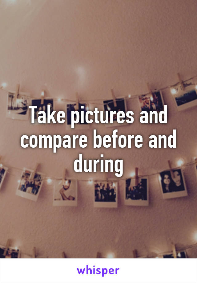 Take pictures and compare before and during