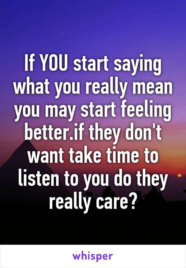 If YOU start saying what you really mean you may start feeling better.if they don't want take time to listen to you do they really care?