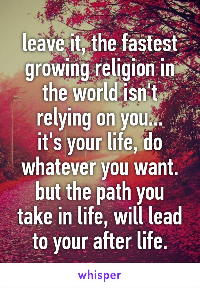 leave it, the fastest growing religion in the world isn't relying on you...
it's your life, do whatever you want.
but the path you take in life, will lead to your after life.