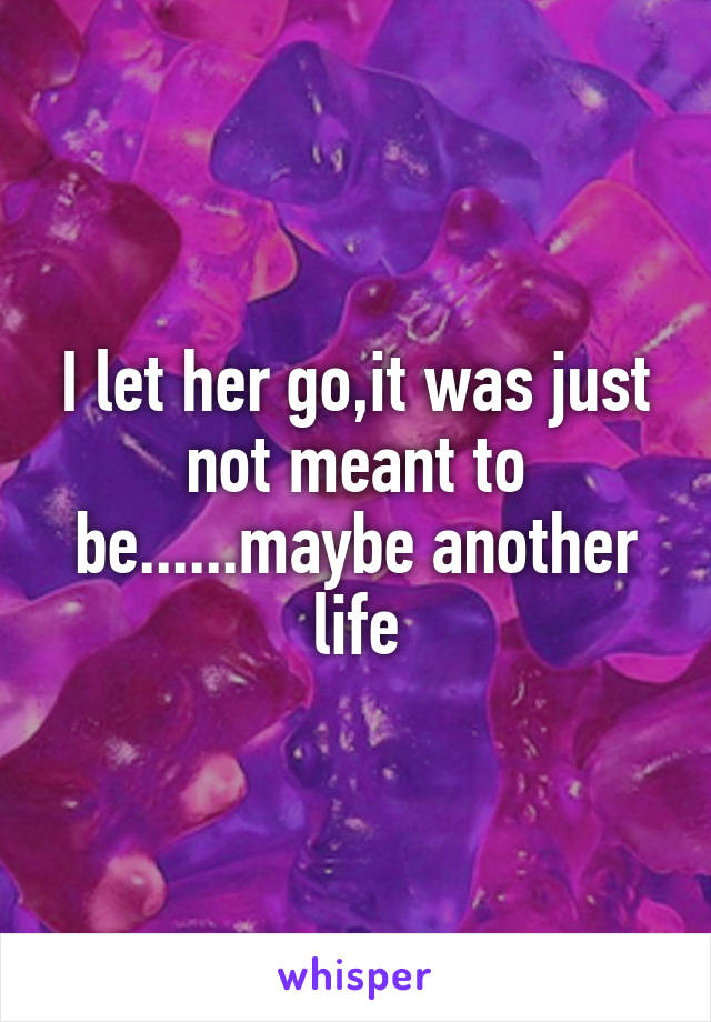 I let her go,it was just not meant to be......maybe another life