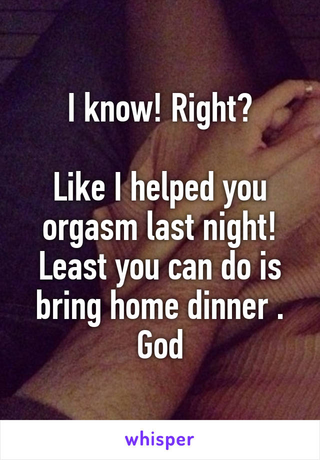 I know! Right?

Like I helped you orgasm last night! Least you can do is bring home dinner . God