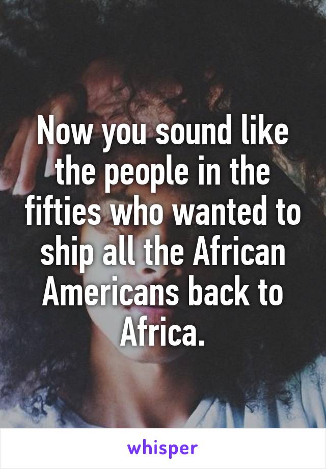 Now you sound like the people in the fifties who wanted to ship all the African Americans back to Africa.