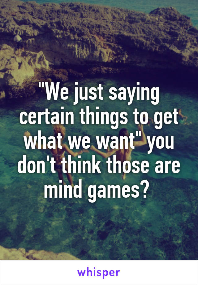 "We just saying certain things to get what we want" you don't think those are mind games? 