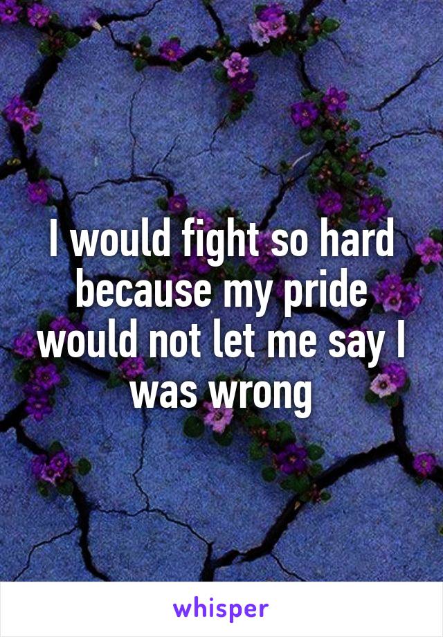 I would fight so hard because my pride would not let me say I was wrong
