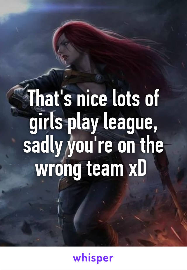 That's nice lots of girls play league, sadly you're on the wrong team xD 