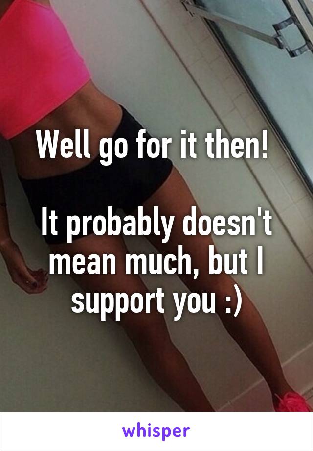 Well go for it then! 

It probably doesn't mean much, but I support you :)