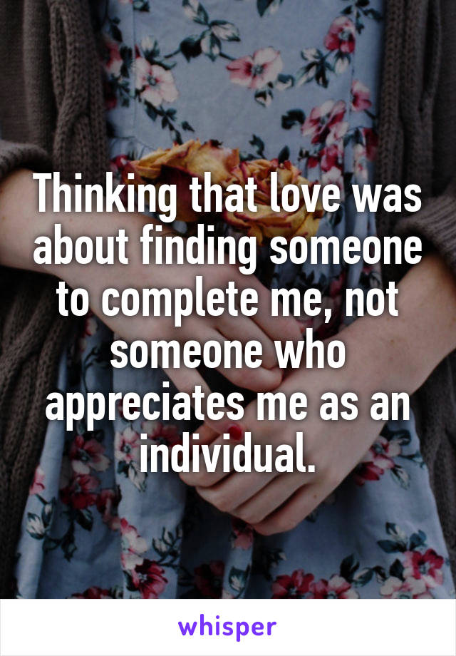 Thinking that love was about finding someone to complete me, not someone who appreciates me as an individual.