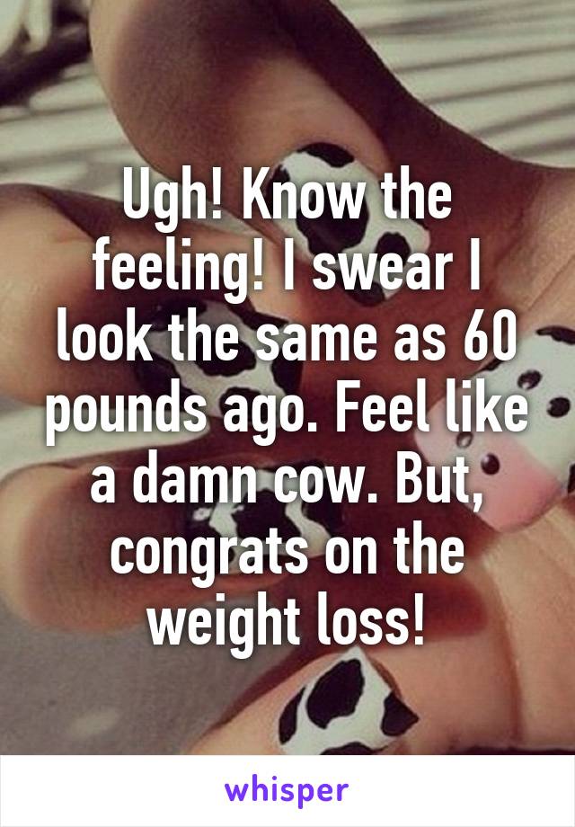 Ugh! Know the feeling! I swear I look the same as 60 pounds ago. Feel like a damn cow. But, congrats on the weight loss!