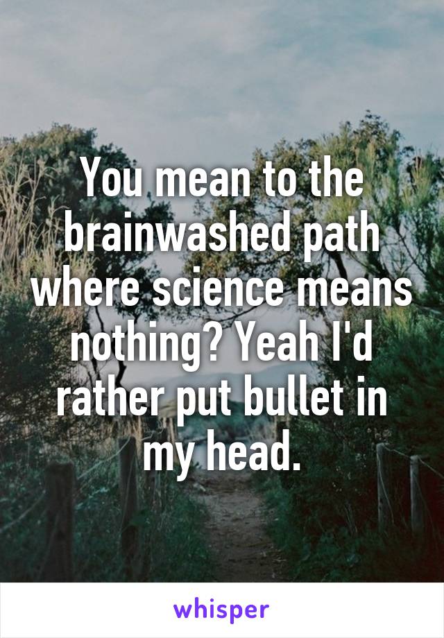 You mean to the brainwashed path where science means nothing? Yeah I'd rather put bullet in my head.
