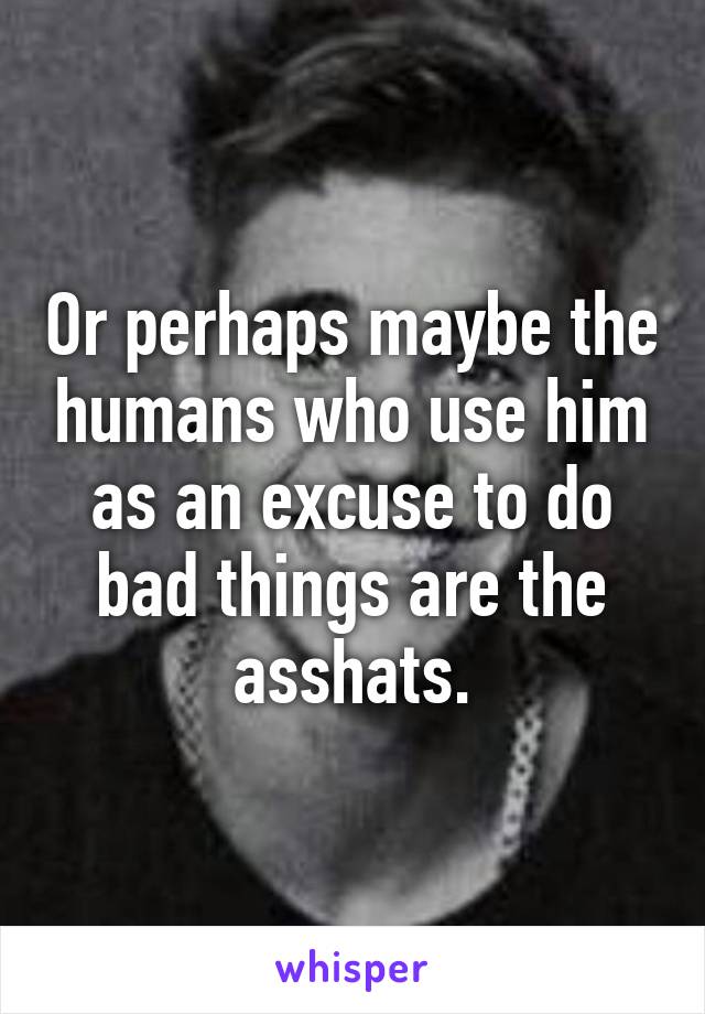 Or perhaps maybe the humans who use him as an excuse to do bad things are the asshats.