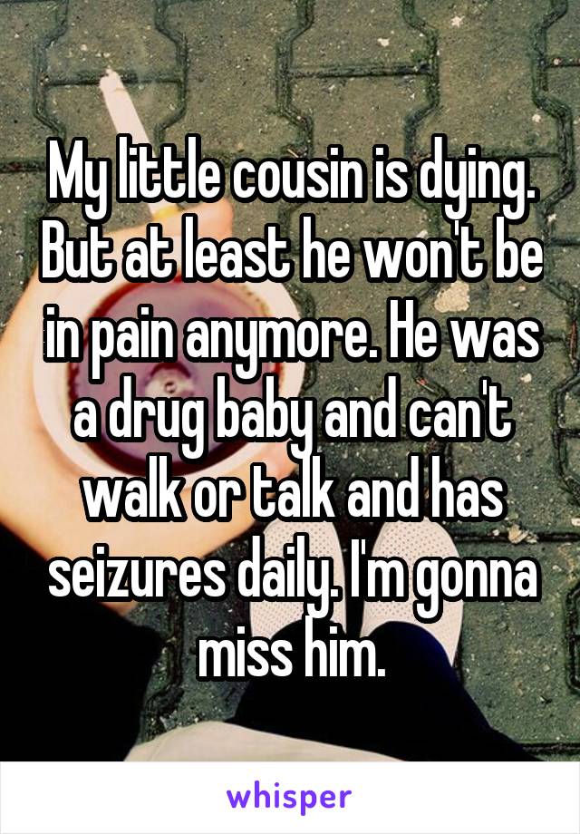 My little cousin is dying. But at least he won't be in pain anymore. He was a drug baby and can't walk or talk and has seizures daily. I'm gonna miss him.