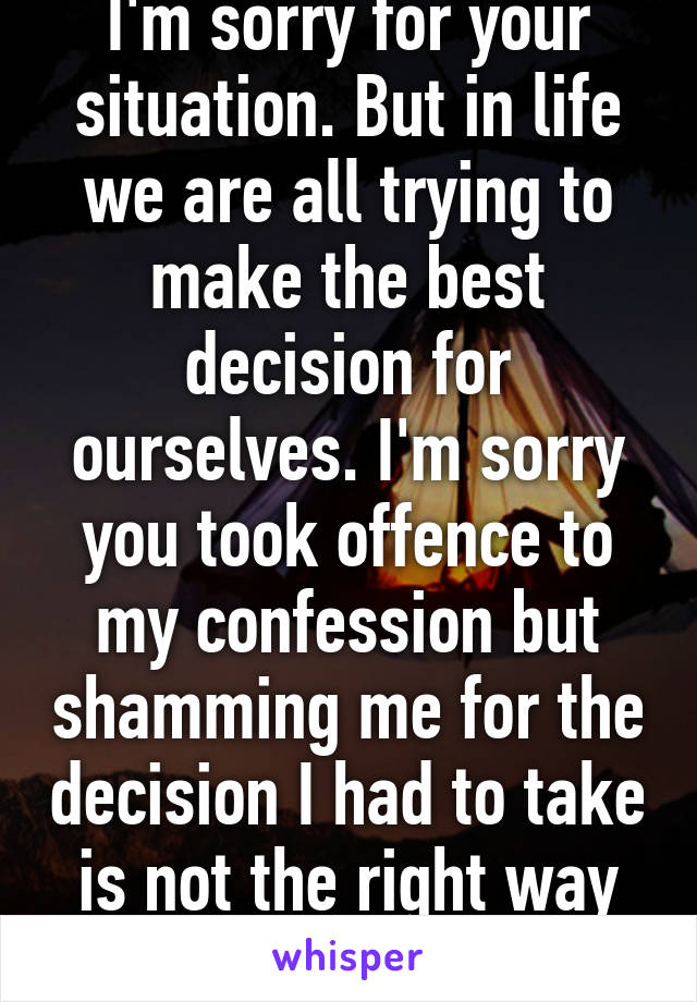 I'm sorry for your situation. But in life we are all trying to make the best decision for ourselves. I'm sorry you took offence to my confession but shamming me for the decision I had to take is not the right way to go about it.