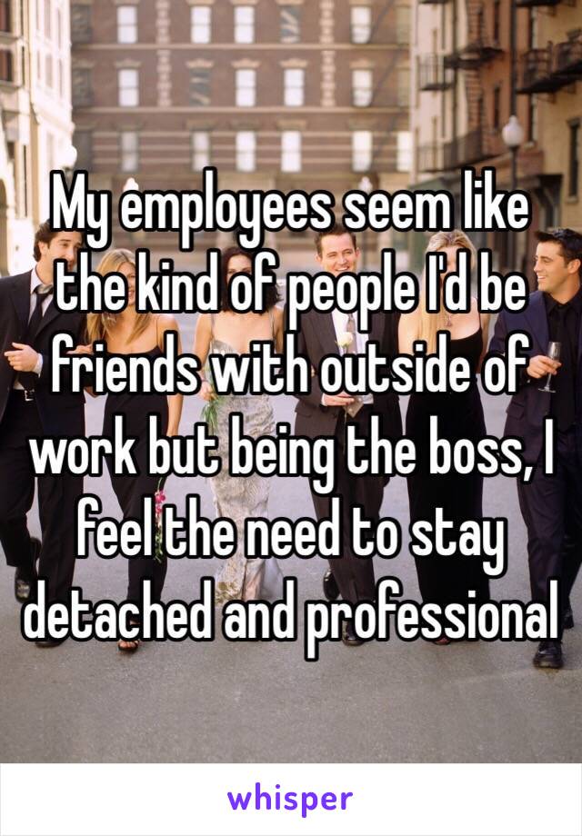 My employees seem like the kind of people I'd be friends with outside of work but being the boss, I feel the need to stay detached and professional 