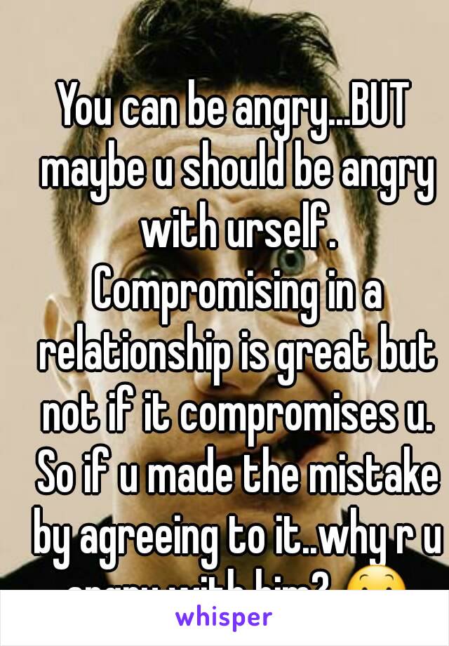 You can be angry...BUT maybe u should be angry with urself. Compromising in a relationship is great but not if it compromises u. So if u made the mistake by agreeing to it..why r u angry with him? 😕