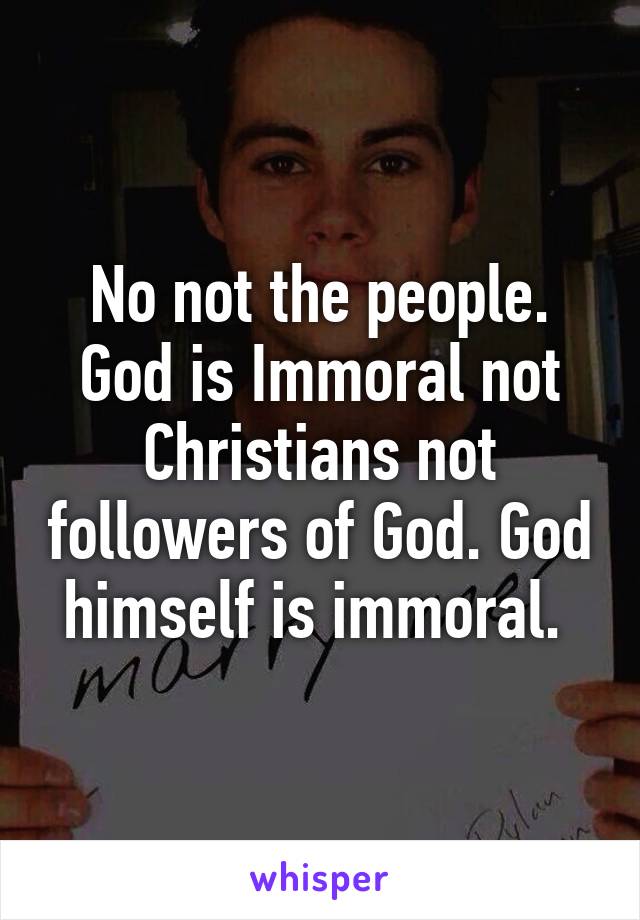 No not the people. God is Immoral not Christians not followers of God. God himself is immoral. 