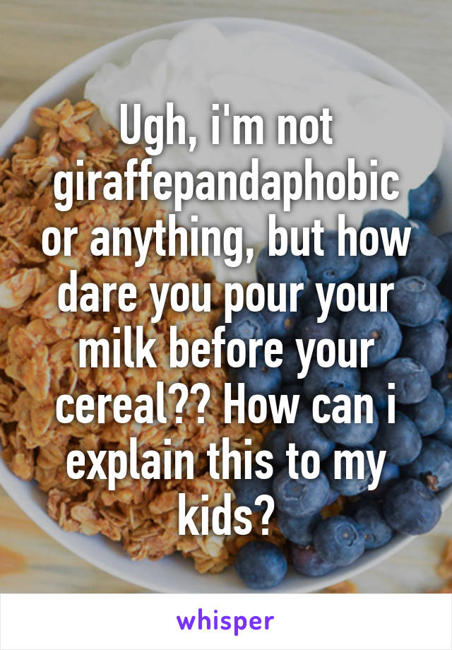 Ugh, i'm not giraffepandaphobic or anything, but how dare you pour your milk before your cereal?? How can i explain this to my kids?