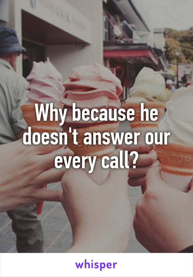 Why because he doesn't answer our every call?