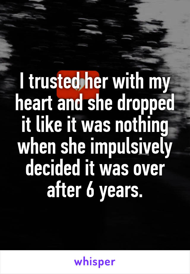 I trusted her with my heart and she dropped it like it was nothing when she impulsively decided it was over after 6 years.