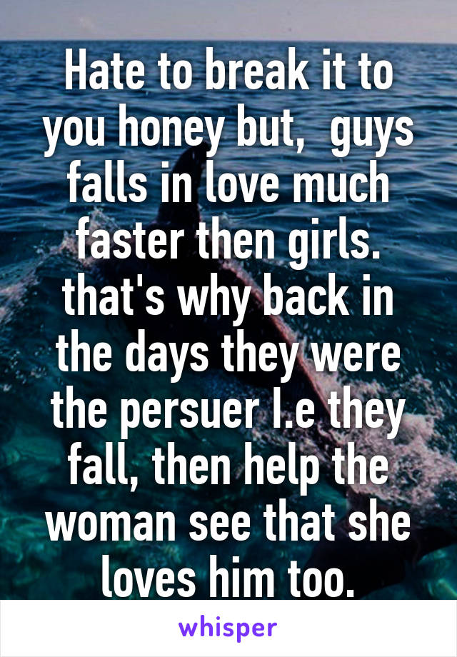 Hate to break it to you honey but,  guys falls in love much faster then girls. that's why back in the days they were the persuer I.e they fall, then help the woman see that she loves him too.