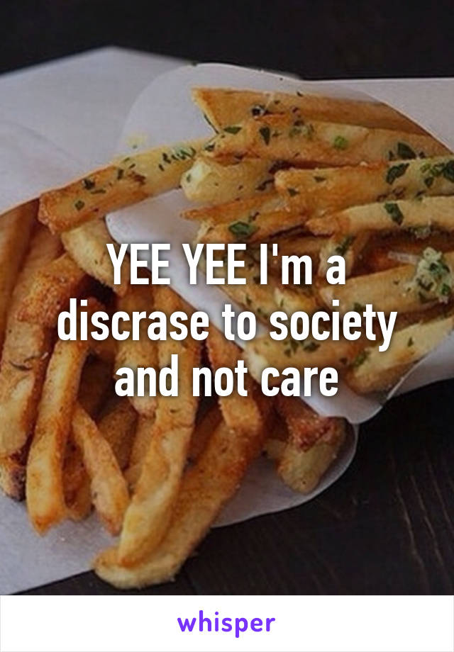 YEE YEE I'm a discrase to society and not care