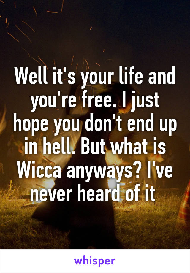 Well it's your life and you're free. I just hope you don't end up in hell. But what is Wicca anyways? I've never heard of it 