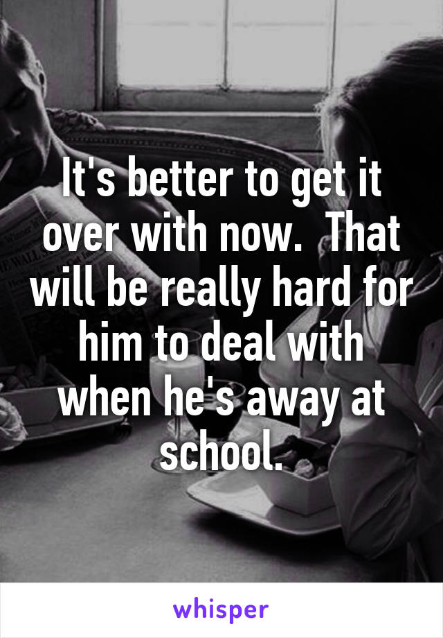 It's better to get it over with now.  That will be really hard for him to deal with when he's away at school.