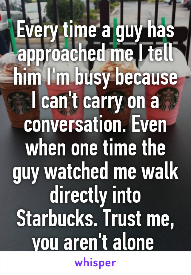 Every time a guy has approached me I tell him I'm busy because I can't carry on a conversation. Even when one time the guy watched me walk directly into Starbucks. Trust me, you aren't alone 