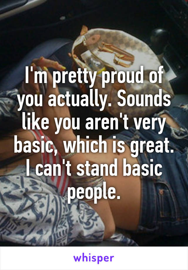 I'm pretty proud of you actually. Sounds like you aren't very basic, which is great. I can't stand basic people.